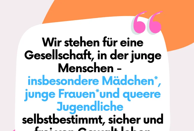 Wir stehen für eine Gesellschaft, in der alle jungen Menschen – insbesondere Mädchen*, junge Frauen* und queere Jugendliche – selbstbestimmt, sicher und frei von Gewalt leben können. 